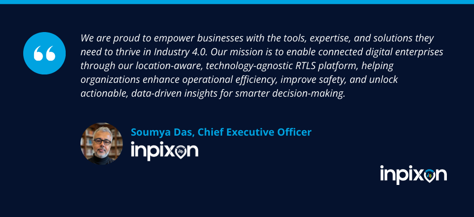 “We are proud to empower businesses with the tools, expertise, and solutions they need to thrive in Industry 4.0. Our mission is to enable connected digital enterprises through our location-aware, technology-agnostic RTLS platform, helping organizations enhance operational efficiency, improve safety, and unlock actionable, data-driven insights for smarter decision-making.” -Soumya Das, CEO of Inpixon.